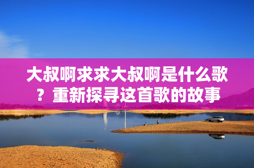 大叔啊求求大叔啊是什么歌？重新探尋這首歌的故事
