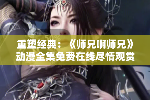 重塑經典：《師兄啊師兄》動漫全集免費在線盡情觀賞