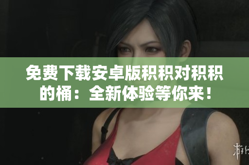 免費(fèi)下載安卓版積積對(duì)積積的桶：全新體驗(yàn)等你來(lái)！