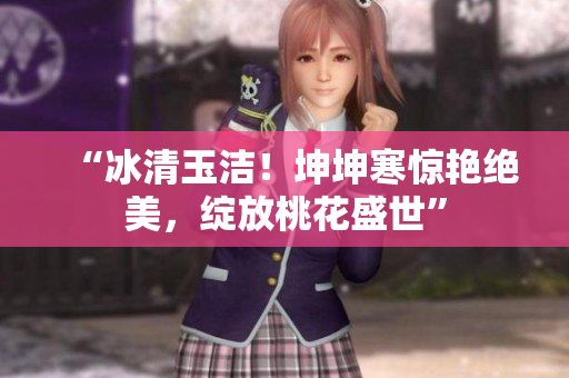 “冰清玉潔！坤坤寒驚艷絕美，綻放桃花盛世”