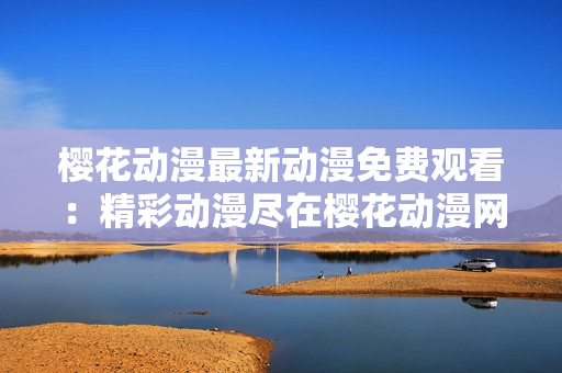 櫻花動漫最新動漫免費觀看：精彩動漫盡在櫻花動漫網(wǎng)