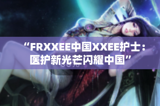 “FRXXEE中國XXEE護士：醫(yī)護新光芒閃耀中國”