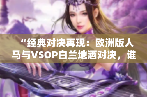 “經(jīng)典對決再現(xiàn)：歐洲版人馬與VSOP白蘭地酒對決，誰將勝出？”
