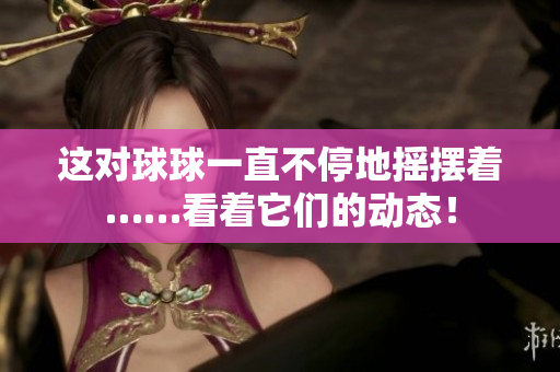 這對球球一直不停地?fù)u擺著……看著它們的動態(tài)！