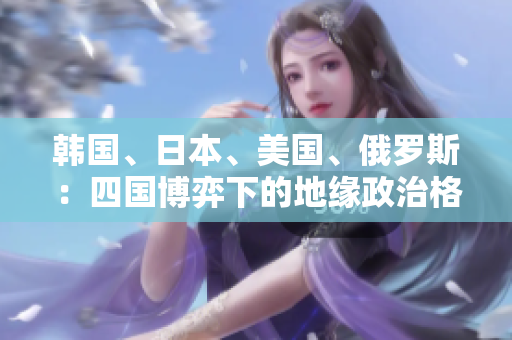 韓國、日本、美國、俄羅斯：四國博弈下的地緣政治格局