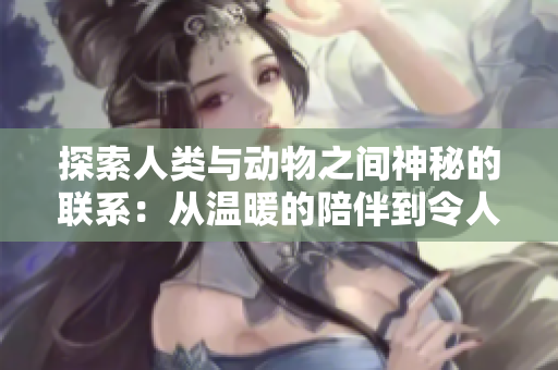 探索人類與動(dòng)物之間神秘的聯(lián)系：從溫暖的陪伴到令人驚嘆的共生生態(tài)