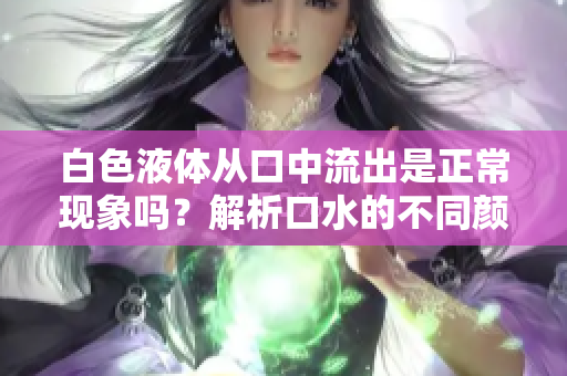 白色液體從口中流出是正?，F(xiàn)象嗎？解析口水的不同顏色及其可能原因