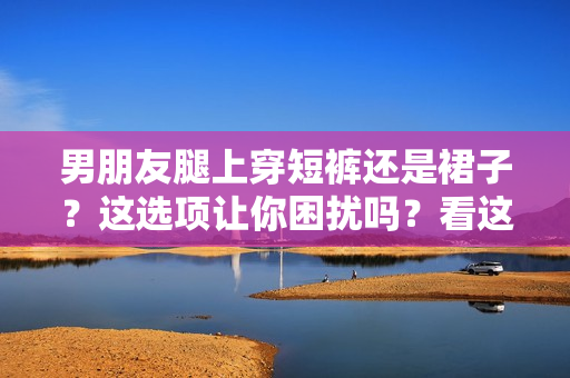 男朋友腿上穿短褲還是裙子？這選項讓你困擾嗎？看這里的建議！