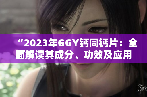 “2023年GGY鈣同鈣片：全面解讀其成分、功效及應(yīng)用領(lǐng)域”