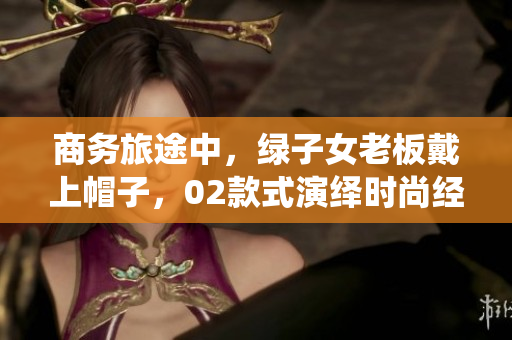 商務(wù)旅途中，綠子女老板戴上帽子，02款式演繹時(shí)尚經(jīng)典