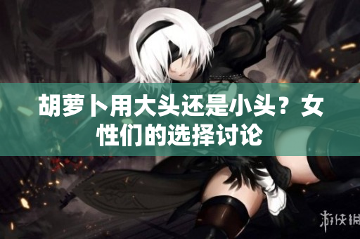 胡蘿卜用大頭還是小頭？女性們的選擇討論