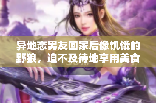 異地戀男友回家后像饑餓的野狼，迫不及待地享用美食