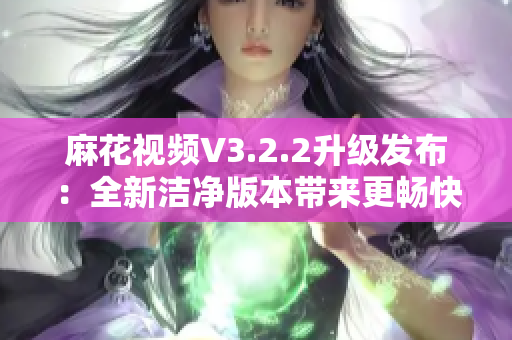 麻花視頻V3.2.2升級(jí)發(fā)布：全新潔凈版本帶來更暢快觀影體驗(yàn)