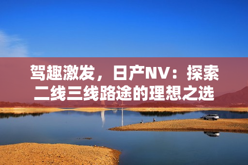 駕趣激發(fā)，日產(chǎn)NV：探索二線三線路途的理想之選