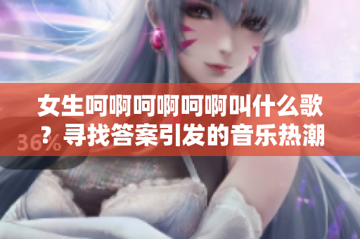 女生呵啊呵啊呵啊叫什么歌？尋找答案引發(fā)的音樂熱潮