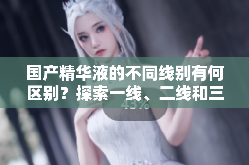 國產(chǎn)精華液的不同線別有何區(qū)別？探索一線、二線和三線產(chǎn)品的差異