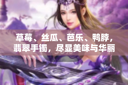 草莓、絲瓜、芭樂、鴨脖，翡翠手鐲，盡顯美味與華麗