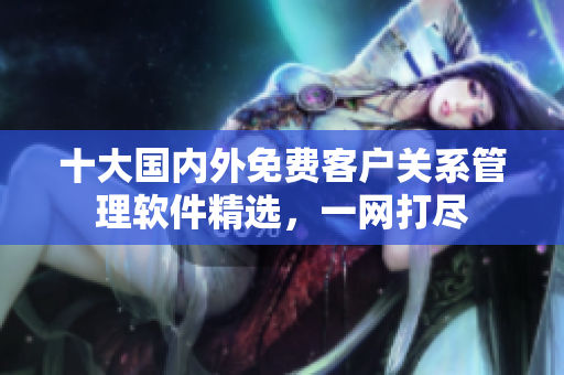 十大國內(nèi)外免費客戶關(guān)系管理軟件精選，一網(wǎng)打盡