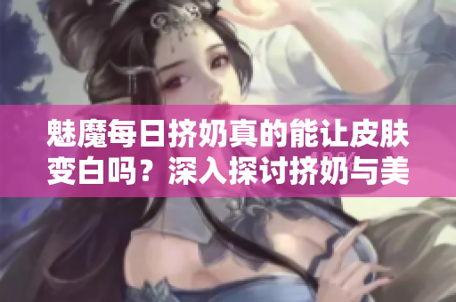 魅魔每日擠奶真的能讓皮膚變白嗎？深入探討擠奶與美白的真相