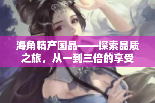 海角精產(chǎn)國品——探索品質(zhì)之旅，從一到三倍的享受
