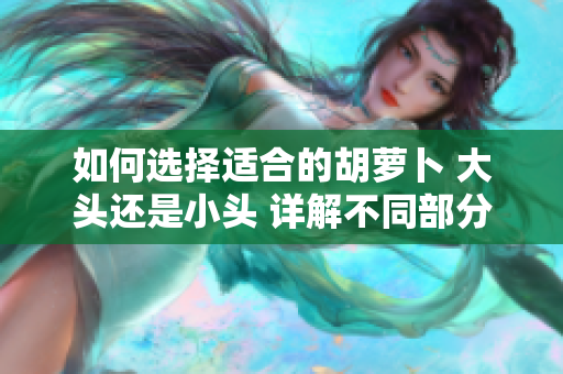 如何選擇適合的胡蘿卜 大頭還是小頭 詳解不同部分在烹飪和食用中的用途。