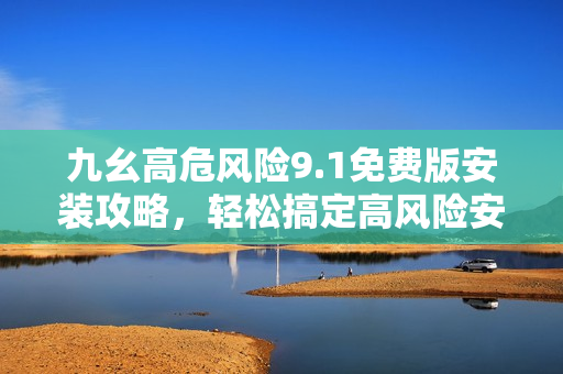 九幺高危風險9.1免費版安裝攻略，輕松搞定高風險安全隱患