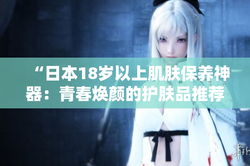 “日本18歲以上肌膚保養(yǎng)神器：青春煥顏的護膚品推薦！”