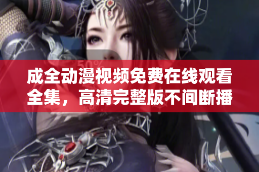 成全動漫視頻免費在線觀看全集，高清完整版不間斷播放