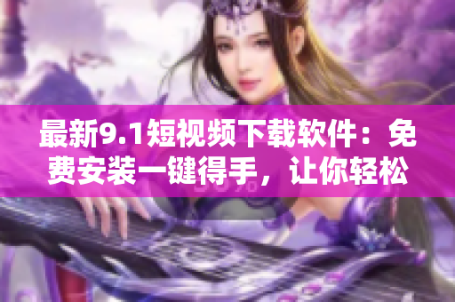 最新9.1短視頻下載軟件：免費安裝一鍵得手，讓你輕松追趕熱門短視頻潮流