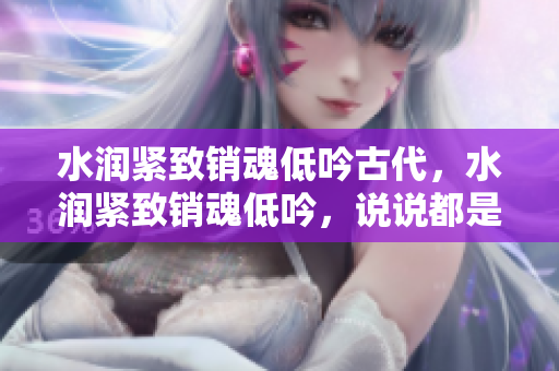 水潤緊致銷魂低吟古代，水潤緊致銷魂低吟，說說都是怎么的干對象的，睡眠を取らなくてもいい，睡覺抓著小雞一晚上會怎樣，睡過年紀(jì)最大的多少歲六十多403