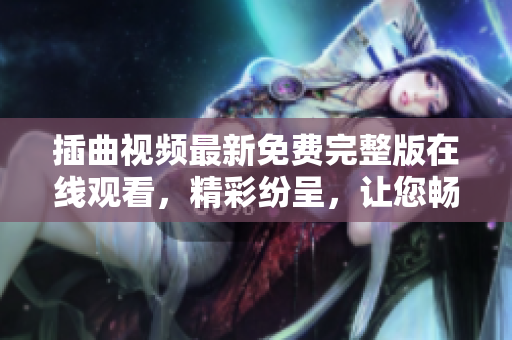 插曲視頻最新免費完整版在線觀看，精彩紛呈，讓您暢享視聽盛宴