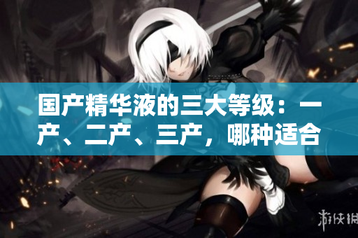 國(guó)產(chǎn)精華液的三大等級(jí)：一產(chǎn)、二產(chǎn)、三產(chǎn)，哪種適合你的肌膚？