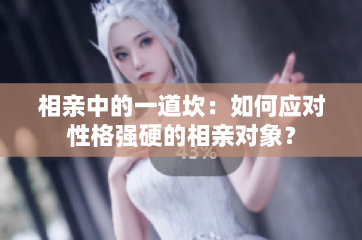 相親中的一道坎：如何應(yīng)對性格強(qiáng)硬的相親對象？