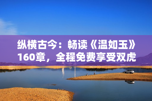 縱橫古今：暢讀《溫如玉》160章，全程免費(fèi)享受雙虎之約！