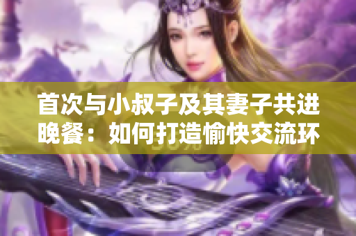 首次與小叔子及其妻子共進晚餐：如何打造愉快交流環(huán)境？