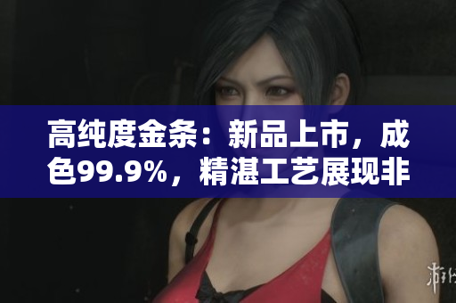高純度金條：新品上市，成色99.9%，精湛工藝展現(xiàn)非凡品質