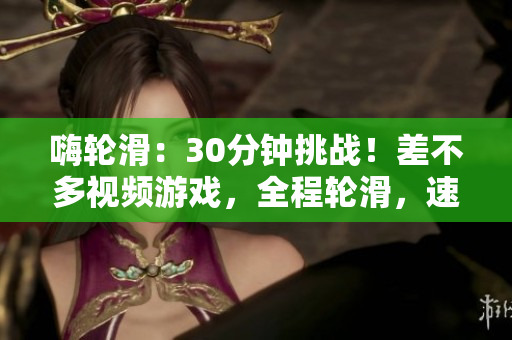 嗨輪滑：30分鐘挑戰(zhàn)！差不多視頻游戲，全程輪滑，速度與技巧雙重考驗！