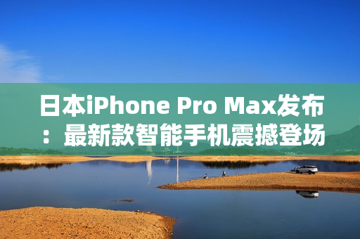 日本iPhone Pro Max發(fā)布：最新款智能手機震撼登場，性能升級再進一步