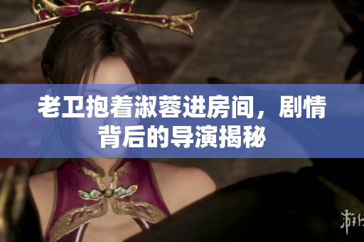 老衛(wèi)抱著淑蓉進(jìn)房間，劇情背后的導(dǎo)演揭秘