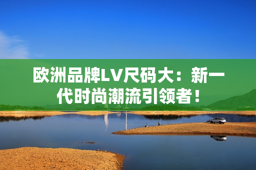 歐洲品牌LV尺碼大：新一代時(shí)尚潮流引領(lǐng)者！