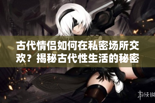 古代情侶如何在私密場所交歡？揭秘古代性生活的秘密！