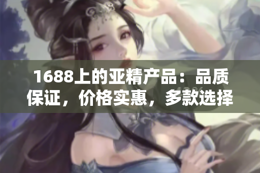1688上的亞精產(chǎn)品：品質(zhì)保證，價格實惠，多款選擇等你來挑選！