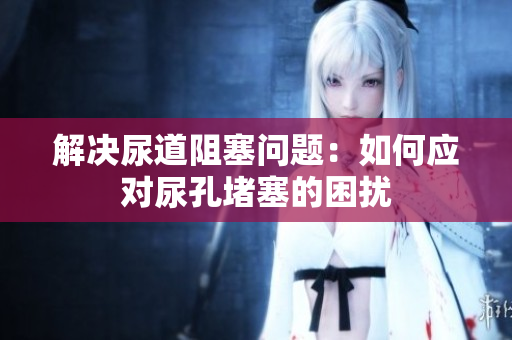 解決尿道阻塞問(wèn)題：如何應(yīng)對(duì)尿孔堵塞的困擾