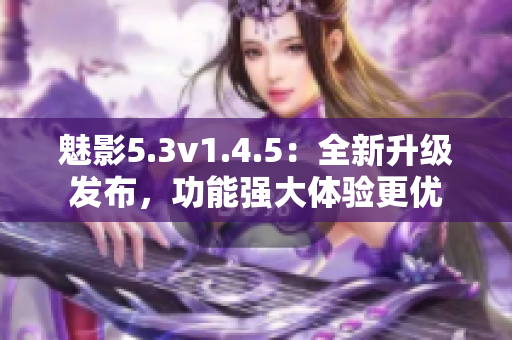 魅影5.3v1.4.5：全新升級(jí)發(fā)布，功能強(qiáng)大體驗(yàn)更優(yōu)