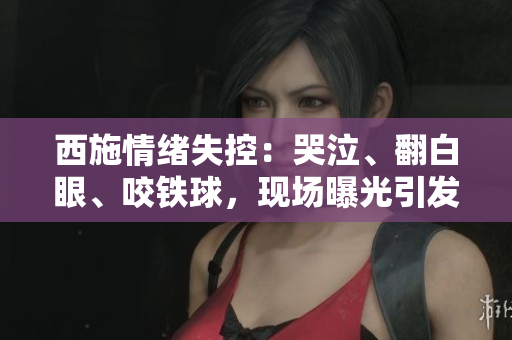 西施情緒失控：哭泣、翻白眼、咬鐵球，現(xiàn)場(chǎng)曝光引發(fā)熱議
