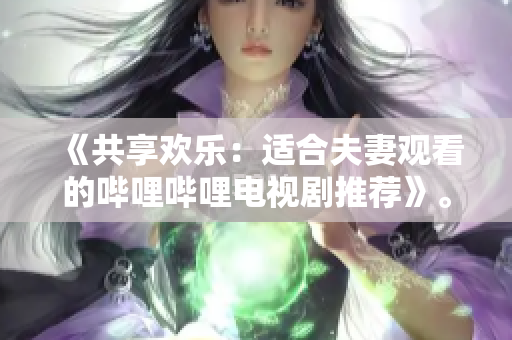 《共享歡樂：適合夫妻觀看的嗶哩嗶哩電視劇推薦》。