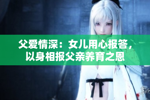 父愛情深：女兒用心報答，以身相報父親養(yǎng)育之恩