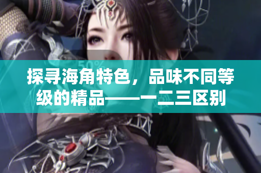 探尋海角特色，品味不同等級的精品——一二三區(qū)別