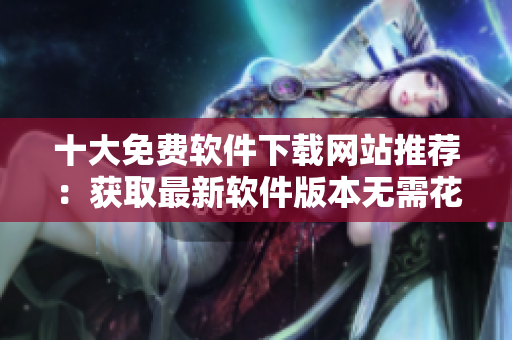 十大免費(fèi)軟件下載網(wǎng)站推薦：獲取最新軟件版本無(wú)需花費(fèi)一分錢