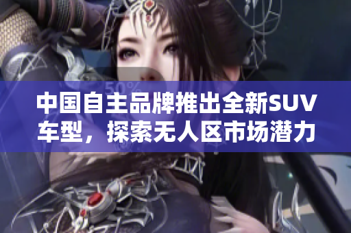 中國(guó)自主品牌推出全新SUV車型，探索無(wú)人區(qū)市場(chǎng)潛力